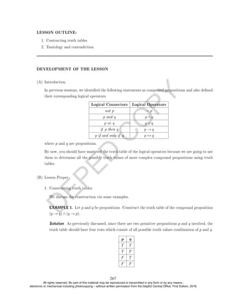 D
E
P
E
D
C
O
P
Y
LESSON OUTLINE:
1. Contructing truth tables
2. Tautology and contradiction.
DEVELOPMENT OF THE LESSON
(A) Introduction.
In previous sessions, we identied the following statements as compound propositions and also dened
their corresponding logical operators:
Logical Connectors Logical Operators
not p ∼ p
p and q p ∧ q
p or q p ∨ q
if p then q p → q
p if and only if q p ↔ q
where p and q are propositions.
By now, you should have mastered the truth table of the logical operators because we are going to use
them to determine all the possible truth values of more complex compound propositions using truth
tables.
(B) Lesson Proper
1. Constructing truth tables.
We discuss the construction via some examples.
EXAMPLE 1. Let p and q be propositions. Construct the truth table of the compound proposition
(p → q) ∧ (q → p).
Solution. As previously discussed, since there are two primitive propositions p and q involved, the
truth table should have four rows which consist of all possible truth values combination of p and q.
p q
T T
T F
F T
F F
267
All rights reserved. No part of this material may be reproduced or transmitted in any form or by any means -
electronic or mechanical including photocopying – without written permission from the DepEd Central Office. First Edition, 2016.
 