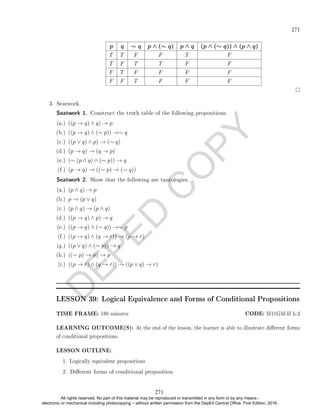 D
E
P
E
D
C
O
P
Y
271
p q ∼ q p ∧ (∼ q) p ∧ q (p ∧ (∼ q)) ∧ (p ∧ q)
T T F F T F
T F T T F F
F T F F F F
F F T F F F
3. Seatwork.
Seatwork 1. Construct the truth table of the following propositions.
(a.) ((p → q) ∧ q) → p
(b.) ((p → q) ∧ (∼ p)) →∼ q
(c.) ((p ∨ q) ∧ p) → (∼ q)
(d.) (p → q) → (q → p)
(e.) (∼ (p ∧ q) ∧ (∼ p)) → q
(f.) (p → q) → ((∼ p) → (∼ q))
Seatwork 2. Show that the following are tautologies.
(a.) (p ∧ q) → p
(b.) p → (p ∨ q)
(c.) (p ∧ q) → (p ∧ q)
(d.) ((p → q) ∧ p) → q
(e.) ((p → q) ∧ (∼ q)) →∼ p
(f.) ((p → q) ∧ (q → r)) → (p → r)
(g.) ((p ∨ q) ∧ (∼ p)) → q
(h.) ((∼ p) → φ) → p
(i.) ((p → r) ∧ (q → r)) → ((p ∨ q) → r)
LESSON 39: Logical Equivalence and Forms of Conditional Propositions
TIME FRAME: 180 minutes CODE: M11GM-II h-2
LEARNING OUTCOME(S): At the end of the lesson, the learner is able to illustrate dierent forms
of conditional propositions.
LESSON OUTLINE:
1. Logically equivalent propositions
2. Dierent forms of conditional proposition
271
All rights reserved. No part of this material may be reproduced or transmitted in any form or by any means -
electronic or mechanical including photocopying – without written permission from the DepEd Central Office. First Edition, 2016.
 