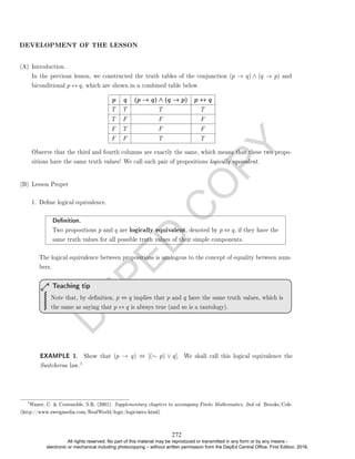 D
E
P
E
D
C
O
P
Y
DEVELOPMENT OF THE LESSON
(A) Introduction.
In the previous lesson, we constructed the truth tables of the conjunction (p → q) ∧ (q → p) and
biconditional p ↔ q, which are shown in a combined table below.
p q (p → q) ∧ (q → p) p ↔ q
T T T T
T F F F
F T F F
F F T T
Observe that the third and fourth columns are exactly the same, which means that these two propo-
sitions have the same truth values! We call such pair of propositions logically equivalent.
(B) Lesson Proper
1. Dene logical equivalence.
Denition.
Two propositions p and q are logically equivalent, denoted by p ⇔ q, if they have the
same truth values for all possible truth values of their simple components.
The logical equivalence between propositions is analogous to the concept of equality between num-
bers.
Note that, by denition, p ⇔ q implies that p and q have the same truth values, which is
the same as saying that p ↔ q is always true (and so is a tautology).
Teaching tip
EXAMPLE 1. Show that (p → q) ⇔ [(∼ p) ∨ q]. We shall call this logical equivalence the
Switcheroo law.
1
1
Waner, C.  Costenoble, S.R. (2001). Supplementary chapters to accompany Finite Mathematics, 2nd ed. Brooks/Cole.
(http://www.zweigmedia.com/RealWorld/logic/logicintro.html)
272
All rights reserved. No part of this material may be reproduced or transmitted in any form or by any means -
electronic or mechanical including photocopying – without written permission from the DepEd Central Office. First Edition, 2016.
 