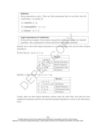 D
E
P
E
D
C
O
P
Y
Denition.
Given propositions p and q. There are three propositions that we can derive from the
conditional p → q, namely, its
(a) converse: q → p
(b) contrapositive: ∼ q →∼ p
(c) inverse: ∼ p →∼ q
Logical equivalences of conditionals
In the previous example, we have shown a proposition and its contrapositive are logically
equivalent. Also a proposition's converse and inverse are logically equivalent.
Another way to show these logical equivalences is via the Switcheroo law and the table of logical
equivalences.
To show that (p → q) ⇔∼ q →∼ p:
Reason
∼ q →∼ p
⇔ ∼ (∼ q)∨ ∼ p Double Switcheroo
⇔ q∨ ∼ p Double Negation
⇔ ∼ p ∨ q Commutative Law
⇔ p → q Switcheroo
Similarly, to show that (q → p) ⇔ (∼ p →∼ q):
Reason
∼ p →∼ q
⇔ ∼ (∼ p) ∨ (∼ q)) Switcheero
⇔ p ∧ (∼ q) Double Negation
⇔ (∼ q) ∧ p Commutative Law
⇔ q → p Switcheero
Usually, when you show logical equivalence without using the truth table, start with the more
complicated proposition and then use some known logical equivalences to arrive at the other propo-
sition.
275
All rights reserved. No part of this material may be reproduced or transmitted in any form or by any means -
electronic or mechanical including photocopying – without written permission from the DepEd Central Office. First Edition, 2016.
 
