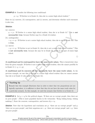 D
E
P
E
D
C
O
P
Y
State its (a) converse, (b) contrapositive, and (c) inverse, and determine whether each statement
is also true.
Solution. .
(a) converse
q → p : If Geebee is a senior high school student, then she is in Grade 11. This is not
necessarilyt true, because Geebee may be a Grade 12 student.
(b) contrapositive
∼ q →∼ p : If Geebee is not a senior high school student, then she is not in Grade 11. This
is true.
(c) inverse
∼ p →∼ q : If Geebee is not in Grade 11, then she is not a senior high school student. This
is not necessarily true, because she may be in Grade 10, which is not part of senior high
school.
A conditional and its contrapositive have the same truth values. This is (intuitively) clear
from the given example. If Geebee is not a senior high school student, then she cannot possibly be
in Grade 11 (∼ q →∼ p).
A conditional and its converse do not necessarily have the same truth values. In the
previous example, we saw that if Geebee is a senior high school student then we cannot assume
that she is in Grade 11 (she could be in Grade 12).
Remark that this example illustrates that in order to show that two propositions are not
logically equivalent, it is sucient to show that they do not have the same truth value for
a particular scenario. In this example, we used the scenario that Geebee is in Grade 12.
Teaching tip
EXAMPLE 5. Let p → q be the political slogan: `If there are no corrupt people, then there are
no poor people.' (This is more popularly known in the vernacular: `Kung walang kurap, walang
mahirap.') State the converse, contrapositive, and inverse of p → q .
Solution. Note that the hypothesis and conclusion are p: there are no corrupt people and q:
`there are no poor people', and their negations are ∼ p: `there are corrupt people' and ∼ q: `there
are poor people'.
EXAMPLE 4. Consider the following true conditional:
p → q : If Geebee is in Grade 11, then she is a senior high school student.
276
All rights reserved. No part of this material may be reproduced or transmitted in any form or by any means -
electronic or mechanical including photocopying – without written permission from the DepEd Central Office. First Edition, 2016.
 