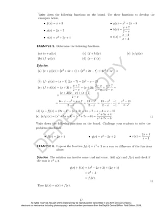 D
E
P
E
D
C
O
P
Y
• f(x) = x + 3
• p(x) = 2x − 7
• v(x) = x2 + 5x + 4
• g(x) = x2 + 2x − 8
• h(x) =
x + 7
2 − x
• t(x) =
x − 2
x + 3
EXAMPLE 5. Determine the following functions.
(a) (v + g)(x)
(b) (f · p)(x)
(c) (f + h)(x)
(d) (p − f)(x)
(e) (v/g)(x)
Solution.
(a) (v + g)(x) = x2 + 5x + 4

+ x2 + 2x − 8

= 2x2 + 7x − 4
(b) (f · p)(x) = (x + 3) (2x − 7) = 2x2 − x − 21
(c) (f + h)(x) = (x + 3) +
x + 7
2 − x
= (x + 3) ·
2 − x
2 − x
+
x + 7
2 − x
=
(x + 3)(2 − x) + (x + 7)
2 − x
=
=
6 − x − x2 + x + 7
2 − x
=
13 − x2
2 − x
=
13 − x2
2 − x
·
−1
−1
=
x2 − 13
(e) (v/g)(x) = (x2 + 5x + 4) ÷ (x2 + 2x − 8) =
x2 + 5x + 4
x2 + 2x − 8
• f(x) = 2x + 1 • q(x) = x2 − 2x + 2 • r(x) =
2x + 1
x − 1
EXAMPLE 6. Express the function f1(x) = x2
2 + 3.
q(x) + f(x) = (x2
− 2x + 2) + (2x + 1)
= x2
+ 3
= f1(x)
Thus f1(x) = q(x) + f(x).
Write down the following functions on the board. Use these functions to develop the
examples below.
Solution. The solution can involve some trial and error. Add q(x) and f(x) and check if
the sum is x
+ 3 as a sum or dierence of the functions
above.
Write down the following functions on the board. Challenge your students to solve the
problems thatfollow.
(d) (p − f)(x) = (2x − 7) − (x + 3) = 2x − 7 − x − 3 = x − 10
x - 2
17
All rights reserved. No part of this material may be reproduced or transmitted in any form or by any means -
electronic or mechanical including photocopying – without written permission from the DepEd Central Office. First Edition, 2016.
 