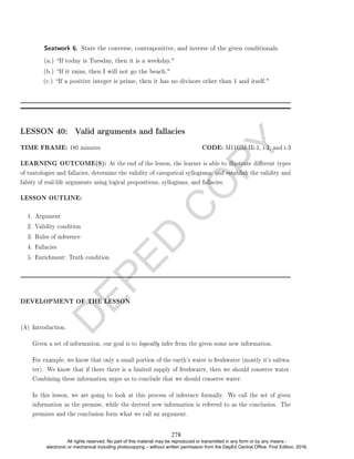 D
E
P
E
D
C
O
P
Y
(c.) If a positive integer is prime, then it has no divisors other than 1 and itself.
LESSON 40: Valid arguments and fallacies
TIME FRAME: 180 minutes CODE: M11GM-IIi-1, i-2, and i-3
LEARNING OUTCOME(S): At the end of the lesson, the learner is able to illustrate dierent types
of tautologies and fallacies, determine the validity of categorical syllogisms, and establish the validity and
falsity of real-life arguments using logical propositions, syllogisms, and fallacies.
LESSON OUTLINE:
1. Argument
2. Validity condition
3. Rules of inference
4. Fallacies
5. Enrichment: Truth condition
DEVELOPMENT OF THE LESSON
(A) Introduction.
Given a set of information, our goal is to logically infer from the given some new information.
For example, we know that only a small portion of the earth's water is freshwater (mostly it's saltwa-
ter). We know that if there there is a limited supply of freshwater, then we should conserve water.
Combining these information urges us to conclude that we should conserve water.
In this lesson, we are going to look at this process of inference formally. We call the set of given
information as the premise, while the derived new information is referred to as the conclusion. The
premises and the conclusion form what we call an argument.
Seatwork 6. State the converse, contrapositive, and inverse of the given conditionals.
(a.) If today is Tuesday, then it is a weekday.
(b.) If it rains, then I will not go the beach.
278
All rights reserved. No part of this material may be reproduced or transmitted in any form or by any means -
electronic or mechanical including photocopying – without written permission from the DepEd Central Office. First Edition, 2016.
 