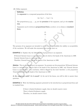 D
E
P
E
D
C
O
P
Y
279
Denition.
An argument is a compound proposition of the form
(p1 ∧ p2 ∧ . . . ∧ pn) → q.
The propositions p1, p2, . . . , pn are the premises of the argument, and q is the conclu-
sion.
Arguments can be written in propositional form, as above, or in column or standard
form:
p1
p2
.
.
.
pn
∴ q
The premises of an argument are intended to act as reasons to establish the validity or acceptability
of the conclusion. We will make this statement more precise later on.
EXAMPLE 1. Explain why the following set of propositions is an argument.
If General Antonio Luna is a national hero, then he died at the hands of the Americans in 1899.
General Antonio Luna is a national hero.
Therefore, General Luna died at the hands of the Americans in 1899.
Solution. The set of propositions is an argument. Its premises are the propositions `If General Antonio
Luna is a national hero, then he died at the hands of the Americans in 1899,' and `General Antonio
Luna is a national hero.' The conclusion, which is agged by the word `therefore', is the proposition
`General Luna died at the hands of the Americans in 1899.'
Is the argument valid? Is it sound? At the end of the lesson, you will be able to answer these
questions.
EXAMPLE 2. Write the following argument presented in the introduction in propositional form and
in standard form.
If there is limited freshwater supply, then we should conserve water.
There is limited freshwater supply.
Therefore, we should conserve water.
(B) Dene argument.
279
All rights reserved. No part of this material may be reproduced or transmitted in any form or by any means -
electronic or mechanical including photocopying – without written permission from the DepEd Central Office. First Edition, 2016.
 