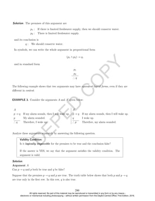 D
E
P
E
D
C
O
P
Y
p1 : If there is limited freshwater supply, then we should conserve water.
p2 : There is limited freshwater supply.
and its conclusion is
q : We should conserve water.
In symbols, we can write the whole argument in propositional form
(p1 ∧ p2) → q,
and in standard form
p1
p2
∴ q
The following example shows that two arguments may have equivalent logical forms, even if they are
dierent in content.
EXAMPLE 3. Consider the arguments A and A0 given below:
A A0
p → q If my alarm sounds, then I will wake up. p → q If my alarm sounds, then I will wake up.
p My alarm sounded. q I woke up.
∴ q Therefore, I woke up. ∴ p Therefore, my alarm sounded.
Analyze these arguments separately by answering the following question.
Validity Condition:
Is it logically impossible for the premises to be true and the conclusion false?
If the answer is YES, we say that the argument satises the validity condition. The
argument is valid.
Solution. .
Argument A
Can p → q and p both be true and q be false?
Suppose that the premises p → q and p are true. The truth table below shows that both p and p → q
are true only in the rst row. In this row, q is also true.
Solution. The premises of this argument are
280
All rights reserved. No part of this material may be reproduced or transmitted in any form or by any means -
electronic or mechanical including photocopying – without written permission from the DepEd Central Office. First Edition, 2016.
 