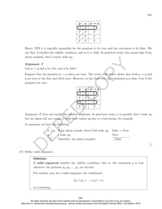 D
E
P
E
D
C
O
P
Y
281
p q p → q
T T T
T F F
F T T
F F T
Hence, YES it is logically impossible for the premises to be true and the conclusion to be false. We
say that A satises the validity condition, and so it is valid. In practical terms, this means that if my
alarm sounded, then I surely woke up.
Argument A0
Can p → q and q be true, and p be false?
Suppose that the premises p → q and q are true. The truth table below shows that both p → q and
q are true in the rst and third rows. However, in the third row, the conclusion p is false, even if the
premises are true.
p q p → q
T T T
T F F
F T T
F F T
Argument A0 does not satisfy the validity condition. In practical terms, it is possible that I woke up
but my alarm did not sound. I could have woken up due to a bad dream, for example.
In summary, we have the following.
p → q If my alarm sounds, then I will wake up. False → True
q I woke up. True
∴ p Therefore, my alarm sounded. ∴ False
(C) Dene valid argument.
Denition.
A valid argument satises the validity condition; that is, the conclusion q is true
whenever the premises p1, p2, . . . , pn are all true.
Put another way, for a valid argument, the conditional
(p1 ∧ p2 ∧ . . . ∧ pn) → q
is a tautology.
281
All rights reserved. No part of this material may be reproduced or transmitted in any form or by any means -
electronic or mechanical including photocopying – without written permission from the DepEd Central Office. First Edition, 2016.
 