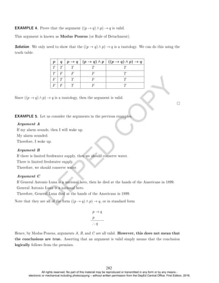 D
E
P
E
D
C
O
P
Y
EXAMPLE 4. Prove that the argument ((p → q) ∧ p) → q is valid.
This argument is known as Modus Ponens (or Rule of Detachment).
Solution. We only need to show that the ((p → q) ∧ p) → q is a tautology. We can do this using the
truth table.
p q p → q (p → q) ∧ p ((p → q) ∧ p) → q
T T T T T
T F F F T
F T T F T
F F T F T
Since ((p → q) ∧ p) → q is a tautology, then the argument is valid.
EXAMPLE 5. Let us consider the arguments in the previous examples.
Argument A
If my alarm sounds, then I will wake up.
My alarm sounded.
Therefore, I woke up.
Argument B
If there is limited freshwater supply, then we should conserve water.
There is limited freshwater supply.
Therefore, we should conserve water.
Argument C
If General Antonio Luna is a national hero, then he died at the hands of the Americans in 1899.
General Antonio Luna is a national hero.
Therefore, General Luna died at the hands of the Americans in 1899.
Note that they are all of the form ((p → q) ∧ p) → q, or in standard form
p → q
p
∴ q
Hence, by Modus Ponens, arguments A, B, and C are all valid. However, this does not mean that
the conclusions are true. Asserting that an argument is valid simply means that the conclusion
logically follows from the premises.
282
All rights reserved. No part of this material may be reproduced or transmitted in any form or by any means -
electronic or mechanical including photocopying – without written permission from the DepEd Central Office. First Edition, 2016.
 
