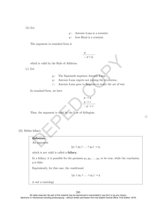 D
E
P
E
D
C
O
P
Y
p : Antonio Luna is a scientist.
q : Jose Rizal is a scientist.
The argument in standard form is
p
∴ p ∨ q,
which is valid by the Rule of Addition.
(c) Let
p : The Spaniards imprison Antonio Luna.
q : Antonio Luna regrets not joining the revolution.
r : Antonio Luna goes to Belgium to study the art of war.
In standard form, we have
p → q
q → r
∴ p → r
Thus, the argument is valid by the Law of Syllogism.
(D) Dene fallacy.
Denition.
An argument
(p1 ∧ p2 ∧ . . . ∧ pn) → q,
which is not valid is called a fallacy.
In a fallacy, it is possible for the premises p1, p2, . . . , pn to be true, while the conclusion
q is false.
Equivalently, for this case, the conditional
(p1 ∧ p2 ∧ . . . ∧ pn) → q
is not a tautology.
.(b) Let
285
All rights reserved. No part of this material may be reproduced or transmitted in any form or by any means -
electronic or mechanical including photocopying – without written permission from the DepEd Central Office. First Edition, 2016.
 