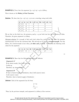 D
E
P
E
D
C
O
P
Y
EXAMPLE 8. Prove that the argument ((p → q) ∧ q) → p is a fallacy.
This is known as the Fallacy of the Converse.
Solution. We show that ((p → q) ∧ q) → p is not a tautology using truth table.
p q p → q (p → q) ∧ q ((p → q) ∧ q) → p
T T T T T
T F F F T
F T T T F
F F T F T
We see that on the third row, the premises q and p → q are both true but the conclusion p is false.
Therefore, the given argument is a fallacy.
Alternate solution: It is enough to nd such truth values for p and q that will make the premises
simultaneously true but the conclusion false. We call such set of values a counterexample. For this
fallacy, the counterexample occurs when p is false and q is true. These yield the following truth
values for the argument:
p q p → q (p → q) ∧ q ((p → q) ∧ q) → p
F T T T F
EXAMPLE 9. Show that the following arguments are fallacies.
Argument A'
If my alarm sounds, then I will wake up.
I woke up.
Therefore, my alarm sounded.
Argument B'
If there is limited supply of freshwater, then I will conserve water.
I will conserve water.
Therefore, there is limited supply of freshwater.
Solution. Each of the arguments has the form
p → q
q
∴ p
Thus, by the previous example, each argument is a fallacy of the converse.
286
All rights reserved. No part of this material may be reproduced or transmitted in any form or by any means -
electronic or mechanical including photocopying – without written permission from the DepEd Central Office. First Edition, 2016.
 