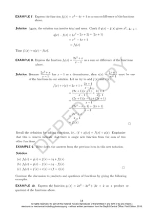 D
E
P
E
D
C
O
P
Y
Solution. Again, the solution can involve trial and error. Check if q(x) − f(x) gives x2
− 4x + 1.
q(x) − f(x) = (x
2
− 2x + 2) − (2x + 1)
= x2
2 (x)
Thus f2(x) = q(x) − f(x).
EXAMPLE 8. Express the function f3(x) =
2x2 + x
Solution. Because
2x2 + x
x − 1
has x − 1 as a denominator, then r(x) =
2x + 1
2x + 1
x − 1
=
(2x + 1)(x − 1)
x − 1
+
2x + 1
x − 1
=
(2x + 1)(x − 1) + (2x + 1)
x − 1
=
(2x2 − x − 1) + (2x + 1)
x − 1
=
2x2 + x
x − 1
= f3(x)
EXAMPLE 9. Write down the answers from the previous item in this new notation.
Solution. .
(a) f1(x) = q(x) + f(x) = (q + f)(x)
(b) f2(x) = q(x) − f(x) = (q − f)(x)
(c) f3(x) = f(x) + r(x) = (f + r)(x)
EXAMPLE 10. Express the function g1(x) = 2x3 − 3x2
EXAMPLE 7. Express the function f2(x) = x2
− 4x + 1
= f
− 4x + 1 as a sum ordierence of thefunctions
above.
must be one
x − 1
of the
f(x) + r(x) = 2x + 1 +
functions in our solution. Let us try to add f(x) and r(x):
Recall the denition for adding functions, i.e., (f + g)(x) = f (x) + g(x). Emphasize
that this is done to indicate that there is single new function from the sum of two
other functions.
Continue the discussion to products and quotients of functions by giving the following
examples.
as a sum or dierence of the functions
x − 1
above.
+ 2x + 2 as a product or
quotient of the functions above.
18
All rights reserved. No part of this material may be reproduced or transmitted in any form or by any means -
electronic or mechanical including photocopying – without written permission from the DepEd Central Office. First Edition, 2016.
 