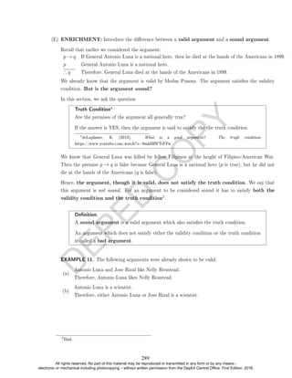 D
E
P
E
D
C
O
P
Y
(E) ENRICHMENT: Introduce the dierence between a valid argument and a sound argument.
Recall that earlier we considered the argument:
p → q If General Antonio Luna is a national hero, then he died at the hands of the Americans in 1899.
p General Antonio Luna is a national hero.
∴ q Therefore, General Luna died at the hands of the Americans in 1899.
We already know that the argument is valid by Modus Ponens. The argument satises the validity
condition. But is the argument sound?
In this section, we ask the question:
Truth Conditiona
Are the premises of the argument all generally true?
If the answer is YES, then the argument is said to satisfy the the truth condition.
adeLaplante, K. (2013). What is a good argument? The trugh condition
https://www.youtube.com/watch?v=9mk8RWTsFFw
We know that General Luna was killed by fellow Filipinos at the height of Filipino-American War.
Then the premise p → q is false because General Luna is a national hero (p is true), but he did not
die at the hands of the Americans (q is false).
Hence, the argument, though it is valid, does not satisfy the truth condition. We say that
this argument is not sound. For an argument to be considered sound it has to satisfy both the
validity condition and the truth condition2.
Denition.
A sound argument is a valid argument which also satises the truth condition.
An argument which does not satisfy either the validity condition or the truth condition
is called a bad argument.
EXAMPLE 11. The following arguments were already shown to be valid.
(a)
Antonio Luna and Jose Rizal like Nelly Boustead.
Therefore, Antonio Luna likes Nelly Boustead.
(b)
Antonio Luna is a scientist.
Therefore, either Antonio Luna or Jose Rizal is a scientist.
2
Ibid.
289
All rights reserved. No part of this material may be reproduced or transmitted in any form or by any means -
electronic or mechanical including photocopying – without written permission from the DepEd Central Office. First Edition, 2016.
 