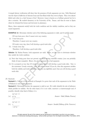 D
E
P
E
D
C
O
P
Y
A simple history verication will show that the premises of both arguments are true. Nelly Boustead
was the object of aection of Antonio Luna and Jose Rizal while they were in Spain. They even almost
killed each other in a duel because of her! Moreover, Luna is known as a brilliant general but he is
also a scientist. He studied chemistry at the University of Sto. Tomas, and then he went to Spain
where he obtained his license and doctorate in pharmacy.
Hence, these arguments satisfy both the truth condition and the validity condition, and so they are
sound arguments.
EXAMPLE 12. Determine whether each of the following arguments is valid, and if each is sound.
(a)
If I was born poor, then I cannot serve my country.
I was born poor.
Therefore, I cannot serve my country.
(b)
If I study every day, then I will develop a good work ethic.
I study every day.
Therefore, I will develop a good work ethic.
Solution. By Modus Ponens, both arguments are valid. Hence, we just have to determine whether
they satisfy the truth condition.
(a) Note that being poor does not prevent one from serving oneâ€™s country (you can probably
think of some examples). Hence, the given argument is a bad argument.
(b) It is accepted as true that if I study everyday, then I will develop a good work ethic. Now, is
the statement `I study everyday' true? You should know! If you do, then this argument satises
both the validity and truth conditions, and you can rightfully assert that you will develop a good
work ethic.
(F) Seatwork
Seatwork 1. Use any of the methods in Example 8 to prove that each of the arguments in the Table
of Fallacies is not a valid argument.
Seatwork 2. Determine whether the argument is valid or not. If it valid, identify the rule of inference
which justies its validity. On the other hand, if it is not valid, construct a counterexample and, if
possible, identify what kind of fallacy it is.
(a.)
(p ∧ q) → r
p ∧ q
∴ r
Answer: Valid (Modus Ponens)
(b.)
(p ∧ q) → r
r
∴ p ∧ q
Answer: Invalid (Fallacy of the Converse)
290
All rights reserved. No part of this material may be reproduced or transmitted in any form or by any means -
electronic or mechanical including photocopying – without written permission from the DepEd Central Office. First Edition, 2016.
 