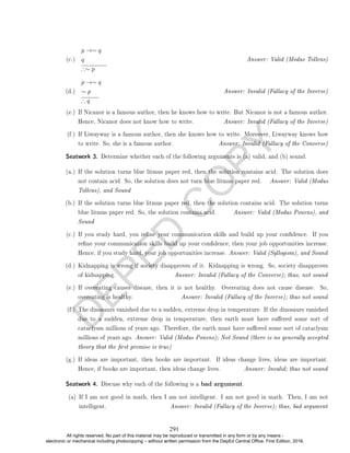 D
E
P
E
D
C
O
P
Y
(c.)
p →∼ q
q
∴∼ p
Answer: Valid (Modus Tollens)
(d.)
p →∼ q
∼ p
∴ q
Answer: Invalid (Fallacy of the Inverse)
(e.) If Nicanor is a famous author, then he knows how to write. But Nicanor is not a famous author.
Hence, Nicanor does not know how to write. Answer: Invalid (Fallacy of the Inverse)
(f.) If Liwayway is a famous author, then she knows how to write. Moreover, Liwayway knows how
to write. So, she is a famous author. Answer: Invalid (Fallacy of the Converse)
Seatwork 3. Determine whether each of the following arguments is (a) valid, and (b) sound.
(a.) If the solution turns blue litmus paper red, then the solution contains acid. The solution does
not contain acid. So, the solution does not turn blue litmus paper red. Answer: Valid (Modus
Tollens), and Sound
(b.) If the solution turns blue litmus paper red, then the solution contains acid. The solution turns
blue litmus paper red. So, the solution contains acid. Answer: Valid (Modus Ponens), and
Sound
(c.) If you study hard, you rene your communication skills and build up your condence. If you
rene your communication skills build up your condence, then your job opportunities increase.
Hence, if you study hard, your job opportunities increase. Answer: Valid (Syllogism), and Sound
(d.) Kidnapping is wrong if society disapproves of it. Kidnapping is wrong. So, society disapproves
of kidnapping. Answer: Invalid (Fallacy of the Converse); thus, not sound
(e.) If overeating causes disease, then it is not healthy. Overeating does not cause disease. So,
overeating is healthy. Answer: Invalid (Fallacy of the Inverse); thus not sound
(f.) The dinosaurs vanished due to a sudden, extreme drop in temperature. If the dinosaurs vanished
due to a sudden, extreme drop in temperature, then earth must have suered some sort of
cataclysm millions of years ago. Therefore, the earth must have suered some sort of cataclysm
millions of years ago. Answer: Valid (Modus Ponens); Not Sound (there is no generally accepted
theory that the rst premise is true)
(g.) If ideas are important, then books are important. If ideas change lives, ideas are important.
Hence, if books are important, then ideas change lives. Answer: Invalid; thus not sound
Seatwork 4. Discuss why each of the following is a bad argument.
(a) If I am not good in math, then I am not intelligent. I am not good in math. Then, I am not
intelligent. Answer: Invalid (Fallacy of the Inverse); thus, bad argument
291
All rights reserved. No part of this material may be reproduced or transmitted in any form or by any means -
electronic or mechanical including photocopying – without written permission from the DepEd Central Office. First Edition, 2016.
 