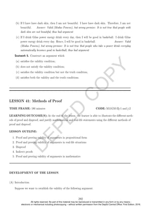 D
E
P
E
D
C
O
P
Y
(b) If I have have dark skin, then I am not beautiful. I have have dark skin. Therefore, I am not
beautiful. Answer: Valid (Modus Ponens), but wrong premise: It is not true that people with
dark skin are not beautiful; thus bad argument
(c) If I drink Gilas power energy drink every day, then I will be good in baskeball. I drink Gilas
power energy drink every day. Hence, I will be good in baskeball. Answer: Valid
(Modus Ponens), but wrong premise: It is not true that people who take a power drink everyday
automatically becomes good in basketball; thus bad argument
Seatwork 5. Construct an argument which
(a) satises the validity condition;
(b) does not satisfy the validity condition;
(c) satises the validity condition but not the truth condition;
(d) satises both the validity and the truth conditions.
LESSON 41: Methods of Proof
TIME FRAME: 180 minutes CODE: M11GM-IIj-1 and j-2
LEARNING OUTCOME(S): At the end of the lesson, the learner is able to illustrate the dierent meth-
ods of proof and disproof, and justify mathematical and real-life statements using the dierent methods of
proof and disproof.
LESSON OUTLINE:
1. Proof and proving validity of arguments in propositional form
2. Proof and proving validity of arguments in real-life situations
3. Disproof
4. Indirect proofs
5. Proof and proving validity of arguments in mathematics
DEVELOPMENT OF THE LESSON
(A) Introduction.
Suppose we want to establish the validity of the following argument.
292
All rights reserved. No part of this material may be reproduced or transmitted in any form or by any means -
electronic or mechanical including photocopying – without written permission from the DepEd Central Office. First Edition, 2016.
 