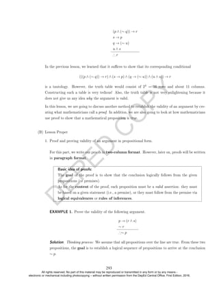 D
E
P
E
D
C
O
P
Y
(p ∧ (∼ q)) → r
s → p
q → (∼ u)
u ∧ s
∴ r
In the previous lesson, we learned that it suces to show that its corresponding conditional
(((p ∧ (∼ q)) → r) ∧ (s → p) ∧ (q → (∼ u)) ∧ (u ∧ s)) → r
is a tautology. However, the truth table would consist of 24 = 16 rows and about 11 columns.
Constructing such a table is very tedious! Also, the truth table is not very enlightening because it
does not give us any idea why the argument is valid.
In this lesson, we are going to discuss another method to establish the validity of an argument by cre-
ating what mathematicians call a proof. In addition, we are also going to look at how mathematicians
use proof to show that a mathematical proposition is true.
(B) Lesson Proper
1. Proof and proving validity of an argument in propositional form.
For this part, we write our proofs in two-column format. However, later on, proofs will be written
in paragraph format.
Basic idea of proofs:
The goal of the proof is to show that the conclusion logically follows from the given
propositions (or premises).
As for the content of the proof, each proposition must be a valid assertion: they must
be based on a given statement (i.e., a premise), or they must follow from the premise via
logical equivalences or rules of inferences.
EXAMPLE 1. Prove the validity of the following argument.
p → (r ∧ s)
∼ r
∴∼ p
Solution. Thinking process: We assume that all propositions over the line are true. From these two
propositions, the goal is to establish a logical sequence of propositions to arrive at the conclusion
∼ p.
293
All rights reserved. No part of this material may be reproduced or transmitted in any form or by any means -
electronic or mechanical including photocopying – without written permission from the DepEd Central Office. First Edition, 2016.
 