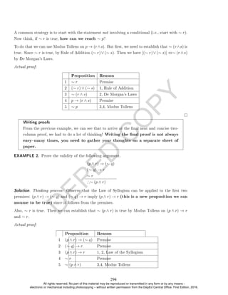 D
E
P
E
D
C
O
P
Y
A common strategy is to start with the statement not involving a conditional (i.e., start with ∼ r).
Now think, if ∼ r is true, how can we reach ∼ p?
To do that we can use Modus Tollens on p → (r∧s). But rst, we need to establish that ∼ (r∧s) is
true. Since ∼ r is true, by Rule of Addition (∼ r)∨(∼ s). Then we have [(∼ r)∨(∼ s)] ⇔∼ (r ∧s)
by De Morgan's Laws.
Actual proof:
Proposition Reason
1 ∼ r Premise
2 (∼ r) ∨ (∼ s) 1, Rule of Addition
3 ∼ (r ∧ s) 2, De Morgan's Laws
4 p → (r ∧ s) Premise
5 ∼ p 3,4, Modus Tollens
Writing proofs
From the previous example, we can see that to arrive at the nal neat and concise two-
column proof, we had to do a lot of thinking! Writing the nal proof is not always
easymany times, you need to gather your thoughts on a separate sheet of
paper.
EXAMPLE 2. Prove the validity of the following argument.
(p ∧ r) → (∼ q)
(∼ q) → r
∼ r
∴∼ (p ∧ r)
Solution. Thinking process: Observe that the Law of Syllogism can be applied to the rst two
premises: (p ∧ r) → (∼ q) and (∼ q) → r imply (p ∧ r) → r (this is a new proposition we can
assume to be true) since it follows from the premises.
Also, ∼ r is true. Then we can establish that ∼ (p ∧ r) is true by Modus Tollens on (p ∧ r) → r
and ∼ r.
Actual proof:
Proposition Reason
1 (p ∧ r) → (∼ q) Premise
2 (∼ q) → r Premise
3 (p ∧ r) → r 1, 2, Law of the Syllogism
4 ∼ r Premise
5 ∼ (p ∧ r) 3,4, Modus Tollens
294
All rights reserved. No part of this material may be reproduced or transmitted in any form or by any means -
electronic or mechanical including photocopying – without written permission from the DepEd Central Office. First Edition, 2016.
 