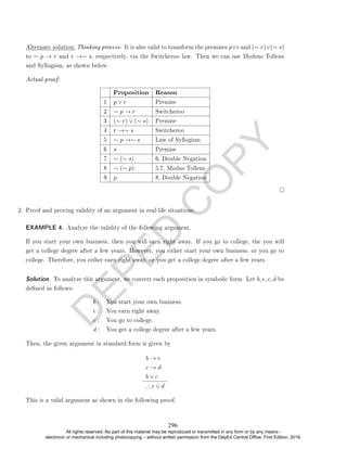 D
E
P
E
D
C
O
P
Y
Alternate solution: Thinking process: It is also valid to transform the premises p∨r and (∼ r)∨(∼ s)
to ∼ p → r and r →∼ s, respectively, via the Switcheroo law. Then we can use Modens Tollens
and Syllogism, as shown below.
Actual proof:
Proposition Reason
1 p ∨ r Premise
2 ∼ p → r Switcheroo
3 (∼ r) ∨ (∼ s) Premise
4 r →∼ s Switcheroo
5 ∼ p →∼ s Law of Syllogism
6 s Premise
7 ∼ (∼ s) 6, Double Negation
8 ∼ (∼ p) 5,7, Modus Tollens
9 p 8, Double Negation
2. Proof and proving validity of an argument in real-life situations.
EXAMPLE 4. Analyze the validity of the following argument.
If you start your own business, then you will earn right away. If you go to college, the you will
get a college degree after a few years. However, you either start your own business, or you go to
college. Therefore, you either earn right away, or you get a college degree after a few years.
Solution. To analyze this argument, we convert each proposition in symbolic form. Let b, e, c, d be
dened as follows:
b : You start your own business.
e : You earn right away.
c : You go to college.
d : You get a college degree after a few years.
Then, the given argument in standard form is given by
b → e
c → d
b ∨ c
∴ e ∨ d
This is a valid argument as shown in the following proof.
296
All rights reserved. No part of this material may be reproduced or transmitted in any form or by any means -
electronic or mechanical including photocopying – without written permission from the DepEd Central Office. First Edition, 2016.
 