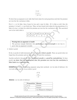 D
E
P
E
D
C
O
P
Y
t ∨ d
t → s
∴ d → s
To show that an argument is not valid, nd truth values for each proposition such that the premises
are true but the conclusion is false.
For d → s to be false, then d must be true and s must be false. If t is false as well, then the
premises t ∨ d and t → s are both true. Thus, we have found truth values for the propositions (t is
false; d is true; s is false) for which the premises are true but the conclusion is not. The associated
row in the truth table is:
t d s t ∨ d t → s d → s
F T F T T F
Proving that an argument is invalid
The previous example illustrates that producing a counterexample is one way to
prove that an argument is invalid.
4. Indirect proofs
So far, in proofs of valid statements, we have only used direct proofs. These are proofs where we
begin from the premises and use rules of logic to reach the conclusion.
Another method is through the use of an indirect proofs or a proof by contradiction. In these
proofs, we show that the assumption that the premises are true but the conclusion is
false leads to a contradiction.
EXAMPLE 6. Prove the following argument using three methods: (a) via rules of inference, (b)
via truth tables, and (c) via an indirect proof.
p ∨ q
∼ q
∴ p
Solution. (a) via rules of inference
Proposition Reason
1 p ∨ q Premise
2 ∼ q Premise
3 p 1,2, Disjunctive Syllogism
298
All rights reserved. No part of this material may be reproduced or transmitted in any form or by any means -
electronic or mechanical including photocopying – without written permission from the DepEd Central Office. First Edition, 2016.
 