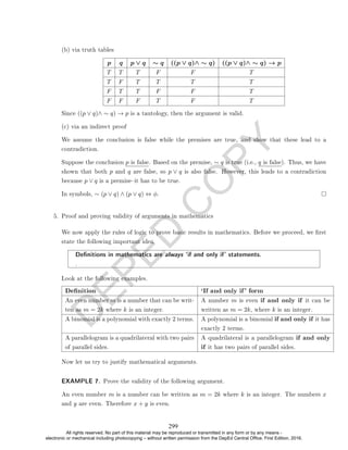 D
E
P
E
D
C
O
P
Y
(b) via truth tables
p q p ∨ q ∼ q ((p ∨ q)∧ ∼ q) ((p ∨ q)∧ ∼ q) → p
T T T F F T
T F T T T T
F T T F F T
F F F T F T
Since ((p ∨ q)∧ ∼ q) → p is a tautology, then the argument is valid.
(c) via an indirect proof
We assume the conclusion is false while the premises are true, and show that these lead to a
contradiction.
Suppose the conclusion p is false. Based on the premise, ∼ q is true (i.e., q is false). Thus, we have
shown that both p and q are false, so p ∨ q is also false. However, this leads to a contradiction
because p ∨ q is a premiseit has to be true.
In symbols, ∼ (p ∨ q) ∧ (p ∨ q) ⇔ φ.
5. Proof and proving validity of arguments in mathematics
We now apply the rules of logic to prove basic results in mathematics. Before we proceed, we rst
state the following important idea.
Denitions in mathematics are always `if and only if' statements.
.
Look at the following examples.
Denition `If and only if' form
An even number m is a number that can be writ-
ten as m = 2k where k is an integer.
A number m is even if and only if it can be
written as m = 2k, where k is an integer.
A binomial is a polynomial with exactly 2 terms. A polynomial is a binomial if and only if it has
exactly 2 terms.
A parallelogram is a quadrilateral with two pairs
of parallel sides.
A quadrilateral is a parallelogram if and only
if it has two pairs of parallel sides.
Now let us try to justify mathematical arguments.
EXAMPLE 7. Prove the validity of the following argument.
An even number m is a number can be written as m = 2k where k is an integer. The numbers x
and y are even. Therefore x + y is even.
299
All rights reserved. No part of this material may be reproduced or transmitted in any form or by any means -
electronic or mechanical including photocopying – without written permission from the DepEd Central Office. First Edition, 2016.
 