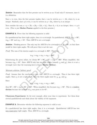 D
E
P
E
D
C
O
P
Y
Solution. Remember that the rst premise can be written as an `if and only if' statement, since it
is a denition.
Since x is even, then the rst premise implies that x can be written as x = 2k1 where k1 is an
integer. Similarly, since y is even, it can be written as y = 2k2, where k2 is an integer.
Now consider the sum x + y = 2k1 + 2k2 = 2(k1 + k2). Since k1 + k2 is an integer, then x + y is
even. (This is just Modus Ponens applied to the rst premise.)
EXAMPLE 8. Prove that the following argument is valid.
If a quadrilateral has three right angles, then it is a rectangle. In quadrilateral ABCD, mA = 90◦,
mB = 90◦ and mC = 85◦. Then ABCD is not a rectangle.
Solution. Thinking process: The only way for ABCD to be a rectangle is if D = 90◦, so that there
would be three right angles. We will prove this is not the case.
Proof: The sum of the interior angles in a rectangle is 360◦. Therefore,
mA + mB + mC + mD = 360◦
.
Substituting the given values, we obtain 90◦ + 90◦ + 85◦ + mD = 360◦. When simplied, this
becomes mD = 95◦. Since ABCD only has two right angles (namely A and B ), then it is not a
rectangle (note that the reasoning here is due to Modus Tollens).
Alternate solution: Indirect proof
Proof: Assume that the conclusion is true, that ABCD is a rectangle. Then it has three right
angles. Since C is not a right angle, then the three angles must be A , B , and D .
Since
mA + mB + mC + mD = 360◦
,
then 90◦ + 90◦ + mC + 90◦ = 360◦. When simplied, this becomes mC = 90◦. This is a contra-
diction because the measure of C was given to be 85◦.
Classroom Experiment: In the next example, allow your class to experiment. Let them draw
several quadrilaterals and think about the validity of the argument.
EXAMPLE 9. Determine whether the following argument is valid or not.
If a quadrilateral has three right angles, then it is a rectangle. Quadrilateral ABCD has two
non-consecutive right angles. Then ABCD is a rectangle.
300
All rights reserved. No part of this material may be reproduced or transmitted in any form or by any means -
electronic or mechanical including photocopying – without written permission from the DepEd Central Office. First Edition, 2016.
 