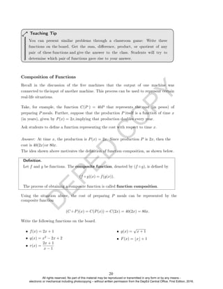 D
E
P
E
D
C
O
P
Y
Teaching Tip
Composition of Functions
Ask students to dene a function representing the cost with respect to time x.
Denition.
Let f and g be functions. The composite function, denoted by (f ◦ g), is dened by
(f ◦ g)(x) = f(g(x)).
The process of obtaining a composite function is called function composition.
(C ◦ P)(x) = C(P(x)) = C(2x) = 40(2x) = 80x.
Write the following functions on the board.
• f(x) = 2x + 1
• q(x) = x2 − 2x + 2
• r(x) =
2x + 1
x − 1
• g(x) =
√
x + 1
• F(x) = bxc + 1
You can present similar problems through a classroom game: Write three
functions on the board. Get the sum, dierence, product, or quotient of any
pair of these functions and give the answer to the class. Students will try to
determine which pair of functions gave rise to your answer.
Recall in the discussion of the ve machines that the output of one machine was
connected to theinput of another machine. This process can be used to represent certain
real-life situations.
Take, for example, the function C(P ) = 40P that represents the cost (in pesos) of
preparing P meals. Further, suppose that the production P itself is a function of time x
(in years), given by P(x) = 2x,implying that production doubles every year.
Answer: At time x, the production is P(x) = 2x. Since production P is 2x, then the
cost is 40(2x)or 80x.
The idea shown above motivates the denition of function composition, as shown below.
Using the situation above, the cost of preparing P meals can be represented by the
composite function
20
All rights reserved. No part of this material may be reproduced or transmitted in any form or by any means -
electronic or mechanical including photocopying – without written permission from the DepEd Central Office. First Edition, 2016.
 