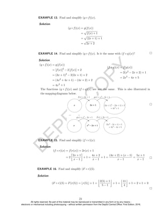 D
E
P
E
D
C
O
P
Y
Solution.
(g ◦ f)(x) = g(f(x))
=
p
f(x) + 1
=
p
(2x + 1) + 1
=
√
2x + 2
EXAMPLE 14. Find and simplify (q ◦ f)(x). Is it the same with (f ◦ q)(x)?
Solution. .
(q ◦ f)(x) = q(f(x))
= [f(x)]2
− 2 [f(x)] + 2
= (2x + 1)2
− 2(2x + 1) + 2
= (4x2
+ 4x + 1) − (4x + 2) + 2
= 4x2
+ 1
(f ◦ q)(x) = f(q(x))
= 2(x2
− 2x + 2) + 1
= 2x2
− 4x + 5
EXAMPLE 15. Find and simplify (f ◦ r)(x).
Solution.
(f ◦ r)(x) = f(r(x)) = 2r(x) + 1
= 2

2x + 1
x − 1

+ 1 =
4x + 2
x − 1
+ 1 =
(4x + 2) + (x − 1)
x − 1
=
5x + 1
x − 1
EXAMPLE 16. Find and simplify (F ◦ r)(5).
Solution.
(F ◦ r)(5) = F(r(5)) = br(5)c + 1 =

2(5) + 1
5 − 1

+ 1 =

11
4

+ 1 = 2 + 1 = 3
EXAMPLE 13. Find and simplify (g ◦ f)(x).
The functions (q ◦ f)(x) and (f ◦ q)(x) are not the same. This is also illustrated in
the mappingdiagrams below.
21
All rights reserved. No part of this material may be reproduced or transmitted in any form or by any means -
electronic or mechanical including photocopying – without written permission from the DepEd Central Office. First Edition, 2016.
 