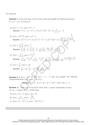 D
E
P
E
D
C
O
P
Y
(C) Seatwork
(a) f(x) = x + 2 ; g(x) = x2 − 4
Answer: x2 + x − 2; −x2 + x + 6; x3 + 2x2 − 4x − 8;
1
x − 2
; x − 2
(b) f(x) =
√
x − 1 ; g(x) = x2 + 4
Answer:
√
x − 1 + x2 + 4;
√
x − 1 − x2 − 4;
√
x − 1(x2 + 4);
√
x − 1
x2 + 4
; x − 2
(c) f(x) =
x − 2
x + 2
; g(x) =
1
x
Answer:
x − 2
x + 2
+
1
x
;
x − 2
x + 2
−
1
x
;
x − 2
x(x + 2)
;
x(x − 2)
x + 2
;
x + 2
x(x − 2)
(d) f(x) =
1
x + 2
; g(x) =
x − 2
x
Answer:
1
x + 2
+
x − 2
x
;
1
x + 2
−
x − 2
x
;
x − 2
x(x + 2)
;
x
(x + 2)(x − 2)
;
(x + 2)(x − 2)
x
(e) f(x) =
1
x2
; g(x) =
√
x
Answer:
1
x2
+
√
x;
1
x2
−
√
x;
√
x
x2
;
1
x2
√
x
; x2√
x
Seatwork 2. If f(x) = x2
2 − x − 2; x2 + 3x − 2; x4 + 6x3 + 12x2 + 9x; x − 4
(a) f(x) = 3x − 2 ; g(x) = 1
3 (x + 2)
(b) f(x) =
x
2 − x
; g(x) =
2x
x − 1
(c) f(x) = (x − 1)3
+ 2 ; g(x) = 3
√
x − 2 + 1
Seatwork 1. Given functions f and g below, nd and simplify the following functions:
f + g; f − g;f · g; f/g; g/f.
Seatwork 3. Each pair of functions below have a special relationship because
(f ◦ g) = x and(g ◦ f) = x. Verify these.
Answer: x
+ 3x and g(x) = x − 2, nd and simplify the following
compositefunctions:f ◦ g; g ◦ f; f ◦ f; g ◦ g.
22
All rights reserved. No part of this material may be reproduced or transmitted in any form or by any means -
electronic or mechanical including photocopying – without written permission from the DepEd Central Office. First Edition, 2016.
 