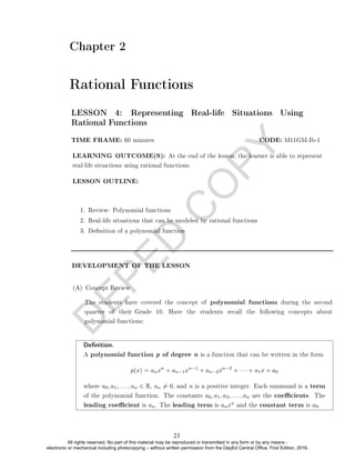 D
E
P
E
D
C
O
P
Y
Chapter 2
Rational Functions
LESSON OUTLINE:
1. Review: Polynomial functions
2. Real-life situations that can be modeled by rational functions
3. Denition of a polynomial function
DEVELOPMENT OF THE LESSON
(A) Concept Review
LESSON 4: Representing Real-life Situations Using
Rational Functions
TIME FRAME: 60 minutes CODE: M11GM-Ib-1
LEARNING OUTCOME(S): At the end of the lesson, the learner is able to represent
real-life situations using rational functions.
The students have covered the concept of polynomial functions during the second
quarter of their Grade 10. Have the students recall the following concepts about
polynomial functions:
Denition.
A polynomial function p of degree n is a function that can be written in the form
p(x) = anxn
+ an−1xn−1
+ an−2xn−2
+ · · · + a1x + a0
where a0, a1, . . . , an ∈ R, an 6= 0, and n is a positive integer. Each summand is a term
of the polynomial function. The constants a0, a1, a2, . . . , an are the coecients. The
leading coecient is an. The leading term is anxn and the constant term is a0.
23
All rights reserved. No part of this material may be reproduced or transmitted in any form or by any means -
electronic or mechanical including photocopying – without written permission from the DepEd Central Office. First Edition, 2016.
 