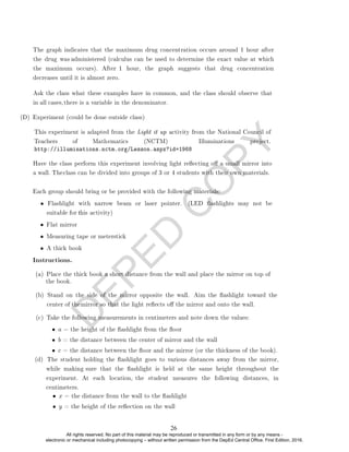 D
E
P
E
D
C
O
P
Y
(D) Experiment (could be done outside class)
Each group should bring or be provided with the following materials:
• Flat mirror
• Measuring tape or meterstick
• A thick book
Instructions.
(c) Take the following measurements in centimeters and note down the values:
• a = the height of the ashlight from the oor
• b = the distance between the center of mirror and the wall
• c = the distance between the oor and the mirror (or the thickness of the book).
• x = the distance from the wall to the ashlight
• y = the height of the reection on the wall
The graph indicates that the maximum drug concentration occurs around 1 hour after
the drug was administered (calculus can be used to determine the exact value at which
the maximum occurs). After 1 hour, the graph suggests that drug concentration
decreases until it is almost zero.
Ask the class what these examples have in common, and the class should observe that
in all cases,there is a variable in the denominator.
This experiment is adapted from the Light it up activity from the National Council of
Teachers of Mathematics (NCTM) Illuminations project.
http://illuminations.nctm.org/Lesson.aspx?id=1968
Have the class perform this experiment involving light reecting o a small mirror into
a wall. Theclass can be divided into groups of 3 or 4 students with their own materials.
• Flashlight with narrow beam or laser pointer. (LED ashlights may not be
suitable for this activity)
(d) The student holding the ashlight goes to various distances away from the mirror,
while making sure that the ashlight is held at the same height throughout the
experiment. At each location, the student measures the following distances, in
centimeters.
(b) Stand on the side of the mirror opposite the wall. Aim the ashlight toward the
center of themirror so that the light reects o the mirror and onto the wall.
(a) Place the thick book a short distance from the wall and place the mirror on top of
the book.
26
All rights reserved. No part of this material may be reproduced or transmitted in any form or by any means -
electronic or mechanical including photocopying – without written permission from the DepEd Central Office. First Edition, 2016.
 