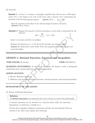 D
E
P
E
D
C
O
P
Y
2 + 800
x
b(t) =
50t
t + 1
0 ≤ t ≤ 20
where t is in hours and b(t) is in millions.
LESSON 5: Rational Functions, Equations and Inequalities
LESSON OUTLINE:
1. Review: Rational expressions
2. Denition and examples of rational functions, rational equations, and rational inequalities
DEVELOPMENT OF THE LESSON
(A) Review of Rational Expressions
Denition.
A rational expression is an expression that can be written as a ratio of two polynomials.
Evaluate the function at t = 1, 2, 5, 10, 15, 20. Interpret the obtained values.
Answer: 25; 33.33,41.67; 45.45; 46.88; 47.62; The population increases but does not
exceed 48 million.
Seatwork 2. Suppose the amount of bacteria growing in a petri dish is represented by the
function
A rational expression can be described as a function where either the numerator,
denominator, or both have a variable on it.
Provide these examples of algebraic expressions and have the class identify if they are
rational or not. Have them explain their reasoning.
LEARNING OUTCOME(S): At the end of the lesson, the learner is able to distinguish
rational functions, rational equations and rational inequalities
TIME FRAME: 30 minutes CODE: M11GM-Ib-2
Find the perimeter of the fence if one side has length 10 meters, 50 meters.
Answer: 100 m, 116 m
2x
material required. Answer: P(x) =
(E) Seatwork
Seatwork 1. A fence is to enclose a rectangular vegetable farm with an area of 400 square
meters. If x is the length of one side of this fence, nd a function P (x) representing the
perimeter of the fencing
28
All rights reserved. No part of this material may be reproduced or transmitted in any form or by any means -
electronic or mechanical including photocopying – without written permission from the DepEd Central Office. First Edition, 2016.
 