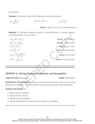 D
E
P
E
D
C
O
P
Y
Seatwork 1. Determine which of the following are rational expressions.
(a)
15
√
x − 1
(b) 5x4 − 6x7 + 1
(c)
5 − x3
x
Answer: Only (b) and (c) are rational functions.
(a) y = 5x3
8
x
− 8 =
x
2x − 1
Answer: rational equation
(c)
√
x − 2 = 4 Answer: none of these
(d)
x − 1
x + 1
= x3
Answer: rational equation
(e) y =
7x3 − 4
√
x + 1
x2 + 3
Answer: none of these
(f) 6x −
5
x + 3
≥ 0 Answer: rational inequality
LESSON 6: Solving Rational Equations and Inequalities
LESSON OUTLINE:
1. Solving rational equations
2. Interval and set notation
3. Solving rational inequalities
4. Solving word problems involving rational equations or inequalities.
(C) Seatwork
Seatwork 2. Determine whether the given is a rational function, a rational equation,
a rationalinequality, or none of these.
− 2x + 1 Answer: rational function
(b)
LEARNING OUTCOME(S): At the end of the lesson, the learner is able to solve rational
equationsand inequalities, and solve problems involving rational equations and inequalities.
TIME FRAME: 90 minutes CODE: M11GM-Ib-3
30
All rights reserved. No part of this material may be reproduced or transmitted in any form or by any means -
electronic or mechanical including photocopying – without written permission from the DepEd Central Office. First Edition, 2016.
 
