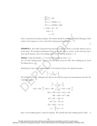 D
E
P
E
D
C
O
P
Y
12 + x
25 + x
= 0.6
12 + x = 0.6(25 + x)
12 + x = 0.6(25) + 0.6x
x − 0.6x = 15 − 12
0.4x = 3
x = 7.5
Since x represents the number of games, this number should be an integer. Therefore Barangay Culiat
needs to win 8 games in a row to raise their winning percentage to 60%.
EXAMPLE 4. Jens walks 5 kilometers from his house to Quiapo to buy a new bike which he uses to
return home. He averaged 10 kilometers faster on his bike than on on foot. If his total trip took 1
hour and 20 minutes, what is his walking speed in kph? Use the formula v = d
t .
Solution. Using the formula v = d
t , we have the formula for time t = d
v .
Let v be Jens' walking speed. Then v + 10 is his speed on his new bike. Jens' walking time is
5
v and
his biking time is
5
v+10.
Rewriting the time 1 hour and 20 minutes as the fraction
4
3 hours, the equation becomes:
5
v
+
5
v + 10
=
4
3
The LCD is 3v(v + 10). Multiply both sides by the LCD the remove the denominators and solve the
resulting equation:
5
v
+
5
v + 10
=
4
3
3v(v + 10) ·
5
v
+ 3v(v + 10) ·
5
v + 10
= 3v(v + 10) ·
4
3
15(v + 10) + 15v = 4v(v + 10)
30v + 150 = 4v2
+ 40v
4v2
+ 10v − 150 = 0
2v2
+ 5v − 75 = 0
(2v + 15)(v − 5) = 0
v = −
15
2
or v = 5
Since v is the walking speed, it cannot be negative. We conclude that Jens' walking speed is 5 kph.
33
All rights reserved. No part of this material may be reproduced or transmitted in any form or by any means -
electronic or mechanical including photocopying – without written permission from the DepEd Central Office. First Edition, 2016.
 