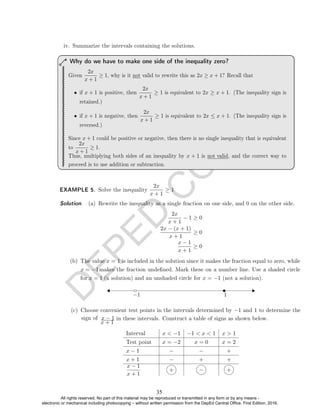 D
E
P
E
D
C
O
P
Y
iv. Summarize the intervals containing the solutions.
Given
2x
x + 1
≥ 1, why is it not valid to rewrite this as 2x ≥ x + 1? Recall that
• if x + 1 is positive, then
2x
x + 1
≥ 1 is equivalent to 2x ≥ x + 1. (The inequality sign is
retained.)
• if x + 1 is negative, then
2x
x + 1
≥ 1 is equivalent to 2x ≤ x + 1. (The inequality sign is
reversed.)
Since x + 1 could be positive or negative, then there is no single inequality that is equivalent
to
2x
x + 1
≥ 1.
Thus, multiplying both sides of an inequality by x + 1 is not valid, and the correct way to
proceed is to use addition or subtraction.
Why do we have to make one side of the inequality zero?
EXAMPLE 5. Solve the inequality
2x
x + 1
≥ 1
Solution. (a) Rewrite the inequality as a single fraction on one side, and 0 on the other side.
2x
x + 1
− 1 ≥ 0
2x − (x + 1)
x + 1
≥ 0
x − 1
x + 1
≥ 0
−1 1
x + 1
in these intervals. Construct a table of signs as shown below.
Interval x  −1 −1  x  1 x  1
Test point x = −2 x = 0 x = 2
x − 1 − − +
x + 1 − + +
x − 1
x + 1
+ − +
(b) The value x = 1 is included in the solution since it makes the fraction equal to zero, while
x = −1makes the fraction undened. Mark these on a number line. Use a shaded circle
for x = 1 (a solution) and an unshaded circle for x = −1 (not a solution).
(c) Choose convenient test points in the intervals determined by −1 and 1 to determine the
sign of x − 1
35
All rights reserved. No part of this material may be reproduced or transmitted in any form or by any means -
electronic or mechanical including photocopying – without written permission from the DepEd Central Office. First Edition, 2016.
 
