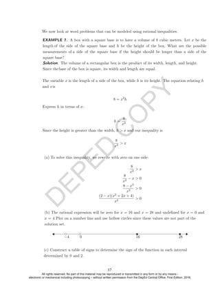 D
E
P
E
D
C
O
P
Y
We now look at word problems that can be modeled using rational inequalities.
8 = x2
h
Express h in terms of x:
h =
8
x2
Since the height is greater than the width, h  x and our inequality is
8
x2
 x
(a) To solve this inequality, we rewrite with zero on one side:
8
x2
 x
8
x2
− x  0
8 − x3
x2
 0
(2 − x)(x2 + 2x + 4)
x2
 0
−4 0 16 28
EXAMPLE 7. A box with a square base is to have a volume of 8 cubic meters. Let x be the
length of the side of the square base and h be the height of the box. What are the possible
measurements of a side of the square base if the height should be longer than a side of the
square base?
Solution. The volume of a rectangular box is the product of its width, length, and height.
Since thebase of the box is square, its width and length are equal.
The variable x is the length of a side of the box, while h is its height. The equation relating h
and xis
(b) The rational expression will be zero for x = 16 and x = 28 and undened for x = 0 and
x = 4.Plot on a number line and use hollow circles since these values are not part of the
solution set.
(c) Construct a table of signs to determine the sign of the function in each interval
determined by 0 and 2.
37
All rights reserved. No part of this material may be reproduced or transmitted in any form or by any means -
electronic or mechanical including photocopying – without written permission from the DepEd Central Office. First Edition, 2016.
 
