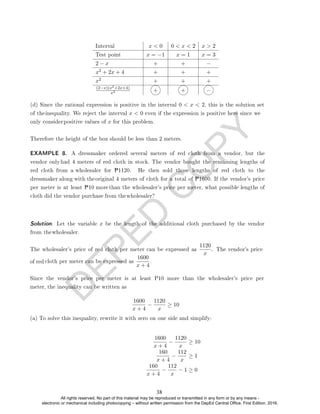 D
E
P
E
D
C
O
P
Y
Interval x  0 0  x  2 x  2
Test point x = −1 x = 1 x = 3
2 − x + + −
x2 + 2x + 4 + + +
x2 + + +
(2−x)(x2+2x+4)
x2 + + −
Therefore the height of the box should be less than 2 meters.
The wholesaler's price of red cloth per meter can be expressed as
1120
cloth per meter can be expressed as
1600
x + 4
.
1600
x + 4
−
1120
x
≥ 10
(a) To solve this inequality, rewrite it with zero on one side and simplify:
1600
x + 4
−
1120
x
≥ 10
160
x + 4
−
112
x
≥ 1
160
x + 4
−
112
x
− 1 ≥ 0
(d) Since the rational expression is positive in the interval 0  x  2, this is the solution set
of theinequality. We reject the interval x  0 even if the expression is positive here since we
only considerpositive values of x for this problem.
Solution. Let the variable x be the length of the additional cloth purchased by the vendor
from thewholesaler.
EXAMPLE 8. A dressmaker ordered several meters of red cloth from a vendor, but the
vendor only had 4 meters of red cloth in stock. The vendor bought the remaining lengths of
red cloth from a wholesaler for P1120. He then sold those lengths of red cloth to the
dressmaker along with the original 4 meters of cloth for a total of P1600. If the vendor's price
per meter is at least P10 more than the wholesaler's price per meter, what possible lengths of
cloth did the vendor purchase from thewholesaler?
. . The vendor's price
x
of red
Since the vendor's price per meter is at least P10 more than the wholesaler's price per
meter, the inequality can be written as
38
All rights reserved. No part of this material may be reproduced or transmitted in any form or by any means -
electronic or mechanical including photocopying – without written permission from the DepEd Central Office. First Edition, 2016.
 
