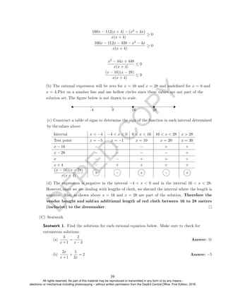 D
E
P
E
D
C
O
P
Y
160x − 112(x + 4) − (x2 + 4x)
x(x + 4)
≥ 0
160x − 112x − 448 − x2 − 4x
x(x + 4)
≥ 0
x2 − 44x + 448
x(x + 4)
≤ 0
(x − 16)(x − 28)
x(x + 4)
≤ 0
-4 0 16 28
Interval x  −4 −4  x  0 0  x  16 16  x  28 x  28
Test point x = −5 x = −1 x = 10 x = 20 x = 30
x − 16 − − − + +
x − 28 − − − − +
x − − + + +
x + 4 − + + + +
(x − 16)(x − 28)
x(x + 4)
+ − + − +
(C) Seatwork
(a)
3
x + 1
=
2
x − 3
Answer: 11
(b)
2x
x + 1
+
5
2x
= 2 Answer: −5
Seatwork 1. Find the solutions for each rational equation below. Make sure to check for
extraneous solutions.
(d) The expression is negative in the interval −4  x  0 and in the interval 16  x  28.
However, since we are dealing with lengths of cloth, we discard the interval where the length is
negative. Also, as shown above x = 16 and x = 28 are part of the solution. Therefore the
vendor bought and soldan additional length of red cloth between 16 to 28 meters
(inclusive) to the dressmaker.
(c) Construct a table of signs to determine the sign of the function in each interval determined
by thevalues above.
(b) The rational expression will be zero for x = 16 and x = 28 and undened for x = 0 and
x = 4.Plot on a number line and use hollow circles since these values are not part of the
solution set. The gure below is not drawn to scale.
39
All rights reserved. No part of this material may be reproduced or transmitted in any form or by any means -
electronic or mechanical including photocopying – without written permission from the DepEd Central Office. First Edition, 2016.
 