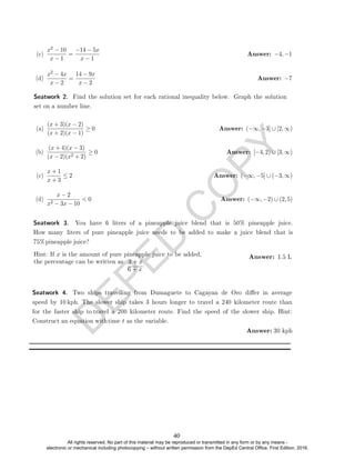 D
E
P
E
D
C
O
P
Y
(c)
x2 − 10
x − 1
=
−14 − 5x
x − 1
Answer: −4, −1
(d)
x2 − 4x
x − 2
=
14 − 9x
x − 2
Answer: −7
(a)
(x + 3)(x − 2)
(x + 2)(x − 1)
≥ 0 Answer: (−∞, −3] ∪ [2, ∞)
(b)
(x + 4)(x − 3)
(x − 2)(x2 + 2)
≥ 0 Answer: [−4, 2) ∪ [3, ∞)
(c)
x + 1
x + 3
≤ 2 Answer: (−∞, −5] ∪ (−3, ∞)
(d)
x − 2
x2 − 3x − 10
 0 Answer: (−∞, −2) ∪ (2, 5)
6 + x
.
Answer: 1.5 L
Seatwork 4. Two ships travelling from Dumaguete to Cagayan de Oro dier in average
speed by 10 kph. The slower ship takes 3 hours longer to travel a 240 kilometer route than
for the faster ship to travel a 200 kilometer route. Find the speed of the slower ship. Hint:
Construct an equation withtime t as the variable.
Answer: 30 kph
3 + x
Hint: If x is the amount of pure pineapple juice to be added,
the percentage can be written as
Seatwork 3. You have 6 liters of a pineapple juice blend that is 50% pineapple juice.
How many liters of pure pineapple juice needs to be added to make a juice blend that is
75%pineapple juice?
Seatwork 2. Find the solution set for each rational inequality below. Graph the solution
set on a number line.
40
All rights reserved. No part of this material may be reproduced or transmitted in any form or by any means -
electronic or mechanical including photocopying – without written permission from the DepEd Central Office. First Edition, 2016.
 