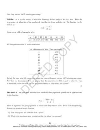 D
E
P
E
D
C
O
P
Y
Can they reach a 100% winning percentage?
Solution. Let x be the number of wins that Barangay Culiat needs to win in a row. Then the
percentage p is a function of the number of wins that the team needs to win. The function can be
written as:
p(x) =
12 + x
25 + x
Construct a table of values for p(x).
x 10 15 20 30 50 100
p(x) 0.63 0.68 0.71 0.76 0.83 0.90
We interpret the table of values as follows:
No. of consecutive wins Win percentage
8 60%
10 63%
15 68%
20 71%
30 76%
50 83%
100 90%
200 94%
300 96%
Even if the team wins 300 consecutive games, the team still cannot reach a 100% winning percentage.
Note that the denominator 25 + x is greater than the numerator, so 100% cannot be achieved. This
is reasonable, since the team has lost 13 games already, so they cannot be perfect.
EXAMPLE 7. Ten goats were set loose in an island and their population growth can be approximated
by the function
P(t) =

60(t + 1)
t + 6

where P represents the goat population in year t since they were set loose. Recall that the symbol b·c
denotes the greatest integer function.
(a) How many goats will there be after 5 years?
(b) What is the maximum goat population that the island can support?
48
All rights reserved. No part of this material may be reproduced or transmitted in any form or by any means -
electronic or mechanical including photocopying – without written permission from the DepEd Central Office. First Edition, 2016.
 
