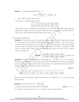 D
E
P
E
D
C
O
P
Y
Solution. (a) Evaluate the function for t = 5:
P(5) =

60(5 + 1)
5 + 6

= b32.726c = 32
There will be 32 goats after 5 years.
(b) Construct a table of values for P(x):
t 5 10 15 20 50 300 1000
P(t) 32 41 45 48 54 59 59
Observe that even if t is increased, the function does not exceed 59. The model suggests that the
island cannot support only up to 59 goats. (Note that since the model is just an approximation,
there may be errors and the number 59 may not be exact).
(C) Seatwork and Homework
Seatwork 1. The electric current I (in amperes) passing through a resistor is related to the voltage
V across a resistor (in volts) and the resistance R (in ohms) by the formula I = V
R . If the resistor is
connected across the terminals of a car battery (12 volts), construct a table of values of the current
across the resistor for dierent resistor values from 2000 ohms to 5,000 ohms. Use intervals of 1000
ohms. Plot these values as points in the Cartesian plane and connect the points. Is this a smooth
curve or a straight line?
Answer:
R 2,000 3,000 4,000 5,000
I 0.006 0.004 0.003 0.0024
; smooth curve
Seatwork 2. Construct a table of values for the function f(x) =
x − 3
x + 4
for −6 ≤ x ≤ 2, x taking on
integer values. Identify values of x where the function will be undened. Plot the points corresponding
to values in the table. Connect these points with a smooth curve. Explain why the points cannot be
joined by a single curve. Identify the zeroes of this function.
Answer:
x −6 −5 −4 −3 −2 −1 0 1 2
f(x) 4.5 8 und. −6 −2.5 −1.33 −0.75 −0.4 −0.167
The points cannot be joined by a single curve because f is not dened at x = −4. It has a vertical
asymptote there.
Seatwork 3. For the function f(x) =
x2 + x − 6
x2 + x − 20
:
(a) Identify values where the function will be undened. Answer: x = 4, −5
(b) Construct a table of values for −6 ≤ x ≤ 2 where x takes on integer values;
49
All rights reserved. No part of this material may be reproduced or transmitted in any form or by any means -
electronic or mechanical including photocopying – without written permission from the DepEd Central Office. First Edition, 2016.
 