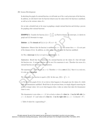 D
E
P
E
D
C
O
P
Y
(B) Lesson Development
In sketching the graph of a rational function, we will make use of the x and y-intercepts of the function.
In addition, we will observe how the function behaves near the values where the function is undened,
as well as in the extreme values of x.
Let us take a detailed look at the steps in graphing a simple rational function and develop a process
for graphing other rational functions.
EXAMPLE 1. Consider the function f(x) =
x − 2
x + 2
. (a) Find its domain, (b) intercepts, (c) sketch its
graph and (d) determine its range.
Solution. (a) The domain of f(x) is {x ∈ R| x 6= −2}.
Explanation: Observe that the function is undened at x = −2. This means that x = −2 is not part
of the domain of f(x). In addition, no other values of x will make the function undened.
(b) The x-intercept of f(x) is 2 and its y-intercept is −1.
Explanation: Recall that the x-intercepts of a rational function are the values of x that will make
the function zero. A rational function will be zero if its numerator is zero. Therefore the zeroes of a
rational function are the zeroes of its numerator.
The numerator x − 2 will be zero at x = 2. Therefore x = 2 is a zero of f(x). Since it is a real zero,
it is also an x-intercept.
The y-intercept of a function is equal to f(0). In this case, f(0) = −2
2 = −1.
(c) To sketch the graph of f(x), let us look at what happens to the graph near the values of x which
make the denominator undened. Recall that in the previous lesson, we simply skipped connecting the
points at integer values. Let us see what happens when x takes on values that takes the denominator
closer to zero.
The denominator is zero when x = −2. Let us look at values of x close to −2 on its left side (i.e.
x  −2, denoted −2−) and values of x close to −2 on its right side (i.e. x  −2, denoted −2+).
i. Table of values for x approaching 2−.
51
All rights reserved. No part of this material may be reproduced or transmitted in any form or by any means -
electronic or mechanical including photocopying – without written permission from the DepEd Central Office. First Edition, 2016.
 