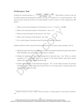 D
E
P
E
D
C
O
P
Y
Performance Task
Consider the rational function p =
5125000V 2 − 449000V + 19307
125V 2(1000V − 43)
. This function is based on the van
der Waals equation for predicting the pressure p of a gas as a function of V at a xed temperature. The
function above models the pressure p of carbon dioxide in terms of volume V if the temperature is 500
kelvins.
1
1. What are the vertical asymptote(s) of the function? Ans: V = 0 and V = 43/1000
2. What is the horizontal asymptote of the function? Ans: p = 0
3. What are the p-intercept(s) of the function? Ans: None
4. What is the V -intercept of the function? Ans: None
5. Use a table of signs to determine when the function is positive or negative.
Students will process their responses from the performance task to answer various questions, such as:
1. Sketch the graph of the function. What do you think is the domain of the function given this context?
Hint: Remember that pressure and volume cannot be negative.
2. Explain the signicance of the vertical asymptote(s) in practical terms. Ans: There is a vertical
asymptote at V = 0.043 liters. If we try to squeeze in the carbon dioxide a space that is almost
small as this, the pressure will be extremely high.
3. Explain the signicance of the horizontal asymptote. Ans: As the volume increases, the pressure
becomes closer to 0. This makes sense because if there is a very large space to contain the gas, then
the pressure becomes very small.
1
Crauder, B., Evans, B.,  Noell, A. (2008). Functions and change: A modeling approach to college algebra and trigonom-
etry
63
All rights reserved. No part of this material may be reproduced or transmitted in any form or by any means -
electronic or mechanical including photocopying – without written permission from the DepEd Central Office. First Edition, 2016.
 