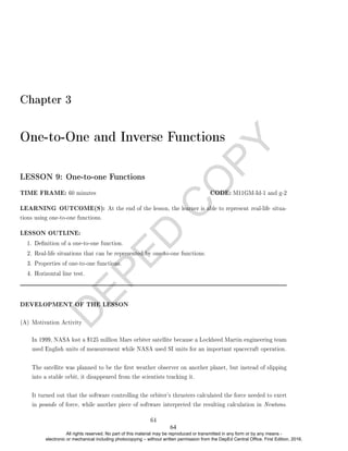 D
E
P
E
D
C
O
P
Y
Chapter 3
One-to-One and Inverse Functions
LESSON 9: One-to-one Functions
TIME FRAME: 60 minutes CODE: M11GM-Id-1 and g-2
LEARNING OUTCOME(S): At the end of the lesson, the learner is able to represent real-life situa-
tions using one-to-one functions.
LESSON OUTLINE:
1. Denition of a one-to-one function.
2. Real-life situations that can be represented by one-to-one functions.
3. Properties of one-to-one functions.
4. Horizontal line test.
DEVELOPMENT OF THE LESSON
(A) Motivation Activity
In 1999, NASA lost a $125 million Mars orbiter satellite because a Lockheed Martin engineering team
used English units of measurement while NASA used SI units for an important spacecraft operation.
The satellite was planned to be the rst weather observer on another planet, but instead of slipping
into a stable orbit, it disappeared from the scientists tracking it.
It turned out that the software controlling the orbiter's thrusters calculated the force needed to exert
in pounds of force, while another piece of software interpreted the resulting calculation in Newtons.
64
64
All rights reserved. No part of this material may be reproduced or transmitted in any form or by any means -
electronic or mechanical including photocopying – without written permission from the DepEd Central Office. First Edition, 2016.
 