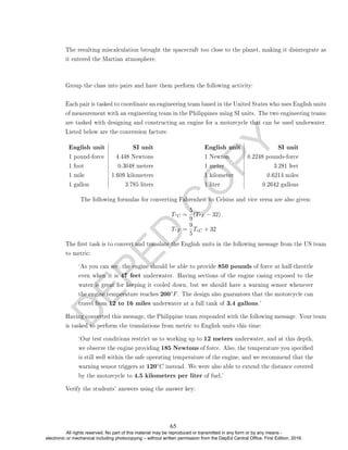 D
E
P
E
D
C
O
P
Y
The resulting miscalculation brought the spacecraft too close to the planet, making it disintegrate as
it entered the Martian atmosphere.
Group the class into pairs and have them perform the following activity:
Each pair is tasked to coordinate an engineering team based in the United States who uses English units
of measurement with an engineering team in the Philippines using SI units. The two engineering teams
are tasked with designing and constructing an engine for a motorcycle that can be used underwater.
Listed below are the conversion factors:
English unit SI unit
1 pound-force 4.448 Newtons
1 foot 0.3048 meters
1 mile 1.609 kilometers
1 gallon 3.785 liters
English unit SI unit
1 Newton 0.2248 pounds-force
1 meter 3.281 feet
1 kilometer 0.6214 miles
1 liter 0.2642 gallons
The following formulas for converting Fahrenheit to Celsius and vice versa are also given:
T◦C =
5
9
(T◦F − 32)
T◦F =
9
5
T◦C + 32
The rst task is to convert and translate the English units in the following message from the US team
to metric:
`As you can see, the engine should be able to provide 850 pounds of force at half-throttle
even when it is 47 feet underwater. Having sections of the engine casing exposed to the
water is great for keeping it cooled down, but we should have a warning sensor whenever
the engine temperature reaches 200◦F. The design also guarantees that the motorcycle can
travel from 12 to 16 miles underwater at a full tank of 3.4 gallons.'
Having converted this message, the Philippine team responded with the following message. Your team
is tasked to perform the translations from metric to English units this time:
`Our test conditions restrict us to working up to 12 meters underwater, and at this depth,
we observe the engine providing 185 Newtons of force. Also, the temperature you specied
is still well within the safe operating temperature of the engine, and we recommend that the
warning sensor triggers at 120◦C instead. We were also able to extend the distance covered
by the motorcycle to 4.5 kilometers per liter of fuel.'
Verify the students' answers using the answer key:
65
All rights reserved. No part of this material may be reproduced or transmitted in any form or by any means -
electronic or mechanical including photocopying – without written permission from the DepEd Central Office. First Edition, 2016.
 