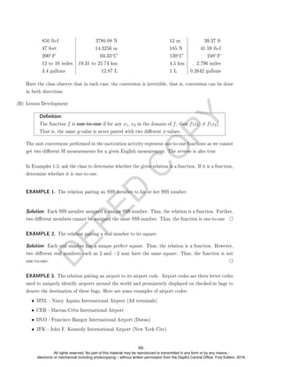 D
E
P
E
D
C
O
P
Y
850 lb-f 3780.08 N
47 feet 14.3256 m
200◦F 93.33◦C
12 to 16 miles 19.31 to 25.74 km
3.4 gallons 12.87 L
12 m 39.37 ft
185 N 41.59 lb-f
120◦C 248◦F
4.5 km 2.796 miles
1 L 0.2642 gallons
Have the class observe that in each case, the conversion is invertible, that is, conversion can be done
in both directions.
(B) Lesson Development
Denition:
The function f is one-to-one if for any x1, x2 in the domain of f, then f(x1) 6= f(x2).
That is, the same y-value is never paired with two dierent x-values.
The unit conversions performed in the motivation activity represent one-to-one functions as we cannot
get two dierent SI measurements for a given English measurement. The reverse is also true.
In Examples 1-5, ask the class to determine whether the given relation is a function. If it is a function,
determine whether it is one-to-one.
EXAMPLE 1. The relation pairing an SSS member to his or her SSS number.
Solution. Each SSS member assigned a unique SSS number. Thus, the relation is a function. Further,
two dierent members cannot be assigned the same SSS number. Thus, the function is one-to-one
EXAMPLE 2. The relation pairing a real number to its square.
Solution. Each real number has a unique perfect square. Thus, the relation is a function. However,
two dierent real numbers such as 2 and −2 may have the same square. Thus, the function is not
one-to-one.
EXAMPLE 3. The relation pairing an airport to its airport code. Airport codes are three letter codes
used to uniquely identify airports around the world and prominently displayed on checked-in bags to
denote the destination of these bags. Here are some examples of airport codes:
• MNL - Ninoy Aquino International Airport (All terminals)
• CEB - Mactan-Cebu International Airport
• DVO - Francisco Bangoy International Airport (Davao)
• JFK - John F. Kennedy International Airport (New York City)
66
All rights reserved. No part of this material may be reproduced or transmitted in any form or by any means -
electronic or mechanical including photocopying – without written permission from the DepEd Central Office. First Edition, 2016.
 