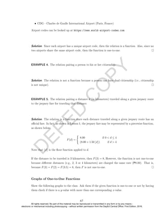 D
E
P
E
D
C
O
P
Y
• CDG - Charles de Gaulle International Airport (Paris, France)
Airport codes can be looked up at https://www.world-airport-codes.com
Solution. Since each airport has a unique airport code, then the relation is a function. Also, since no
two airports share the same airport code, then the function is one-to-one.
EXAMPLE 4. The relation pairing a person to his or her citizenship.
Solution. The relation is not a function because a person can have dual citizenship (i.e., citizenship
is not unique).
EXAMPLE 5. The relation pairing a distance d (in kilometers) traveled along a given jeepney route
to the jeepney fare for traveling that distance.
Solution. The relation is a function since each distance traveled along a given jeepney route has an
ocial fare. In fact, as shown in Lesson 1, the jeepney fare may be represented by a piecewise function,
as shown below:
F(d) =
(
8.00 if 0  d ≤ 4
(8.00 + 1.50 bdc) if d  4
Note that bdc is the oor function applied to d.
If the distance to be traveled is 3 kilometers, then F(3) = 8, However, the function is not one-to-one
because dierent distances (e.g., 2, 3 or 4 kilometers) are charged the same rate (P8.00). That is,
because F(3) = F(2) = F(3.5) = 8, then F is not one-to-one.
Graphs of One-to-One Functions
Show the following graphs to the class. Ask them if the given function is one-to-one or not by having
them check if there is a y-value with more than one corresponding x-value.
67
All rights reserved. No part of this material may be reproduced or transmitted in any form or by any means -
electronic or mechanical including photocopying – without written permission from the DepEd Central Office. First Edition, 2016.
 