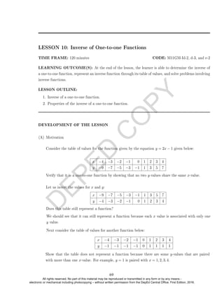 D
E
P
E
D
C
O
P
Y
LESSON 10: Inverse of One-to-one Functions
TIME FRAME: 120 minutes CODE: M11GM-Id-2, d-3, and e-2
LEARNING OUTCOME(S): At the end of the lesson, the learner is able to determine the inverse of
a one-to-one function, represent an inverse function through its table of values, and solve problems involving
inverse functions.
LESSON OUTLINE:
1. Inverse of a one-to-one function.
2. Properties of the inverse of a one-to-one function.
DEVELOPMENT OF THE LESSON
(A) Motivation
Consider the table of values for the function given by the equation y = 2x − 1 given below:
x −4 −3 −2 −1 0 1 2 3 4
y −9 −7 −5 −3 −1 1 3 5 7
Verify that it is a one-to-one function by showing that no two y-values share the same x-value.
Let us invert the values for x and y:
x −9 −7 −5 −3 −1 1 3 5 7
y −4 −3 −2 −1 0 1 2 3 4
Does this table still represent a function?
We should see that it can still represent a function because each x value is associated with only one
y value.
Next consider the table of values for another function below:
x −4 −3 −2 −1 0 1 2 3 4
y −1 −1 −1 −1 0 1 1 1 1
Show that the table does not represent a function because there are some y-values that are paired
with more than one x-value. For example, y = 1 is paired with x = 1, 2, 3, 4.
69
All rights reserved. No part of this material may be reproduced or transmitted in any form or by any means -
electronic or mechanical including photocopying – without written permission from the DepEd Central Office. First Edition, 2016.
 