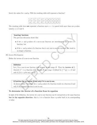D
E
P
E
D
C
O
P
Y
Invert the values for x and y. Will the resulting table still represent a function?
x −1 −1 −1 −1 0 1 1 1 1
y −4 −3 −2 −1 0 1 2 3 4
The resulting table does not represent a function since x = 1 is paired with more than one y-value;
namely, 1, 2, 3 and 4.
`Inverting' functions
The previous discussion shows that
• if the x- and y-values of a one-to-one function are interchanged, the result is a
function, but
• if the x- and y-values of a function that is not one-to-one are inverted, the result is
no longer a function.
(B) Lesson Development
Dene the inverse of a one-to-one function.
Denition
Let f be a one-to-one function with domain A and range B. Then the inverse of f,
denoted f−1, is a function with domain B and range A dened by f−1(y) = x if and
only if f(x) = y for any y in B.
A function has an inverse if and only if it is one-to-one.
As shown earlier, `inverting' the x- and y-values of a function results in a function if and
only if the original function is one-to-one.
To determine the inverse of a function from its equation
In light of the denition, the inverse of a one-to-one function can be interpreted as the same function
but in the opposite direction, that is, it is a function from a y-value back to its corresponding
x-value.
70
All rights reserved. No part of this material may be reproduced or transmitted in any form or by any means -
electronic or mechanical including photocopying – without written permission from the DepEd Central Office. First Edition, 2016.
 