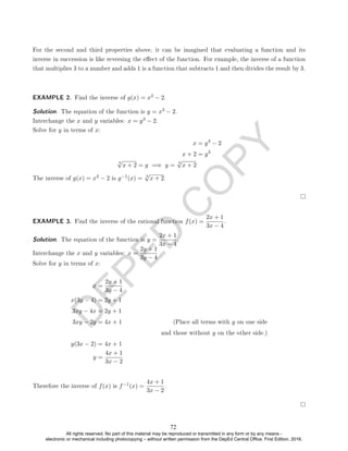 D
E
P
E
D
C
O
P
Y
For the second and third properties above, it can be imagined that evaluating a function and its
inverse in succession is like reversing the eect of the function. For example, the inverse of a function
that multiplies 3 to a number and adds 1 is a function that subtracts 1 and then divides the result by 3.
EXAMPLE 2. Find the inverse of g(x) = x3 − 2.
Solution. The equation of the function is y = x3 − 2.
Interchange the x and y variables: x = y3 − 2.
Solve for y in terms of x:
x = y3
− 2
x + 2 = y3
3
√
x + 2 = y =⇒ y =
3
√
x + 2
The inverse of g(x) = x3 − 2 is g−1(x) = 3
√
x + 2.
EXAMPLE 3. Find the inverse of the rational function f(x) =
2x + 1
3x − 4
.
Solution. The equation of the function is y =
2x + 1
3x − 4
.
Interchange the x and y variables: x =
2y + 1
3y − 4
Solve for y in terms of x:
x =
2y + 1
3y − 4
x(3y − 4) = 2y + 1
3xy − 4x = 2y + 1
3xy − 2y = 4x + 1 (Place all terms with y on one side
and those without y on the other side.)
y(3x − 2) = 4x + 1
y =
4x + 1
3x − 2
Therefore the inverse of f(x) is f−1(x) =
4x + 1
3x − 2
.
72
All rights reserved. No part of this material may be reproduced or transmitted in any form or by any means -
electronic or mechanical including photocopying – without written permission from the DepEd Central Office. First Edition, 2016.
 