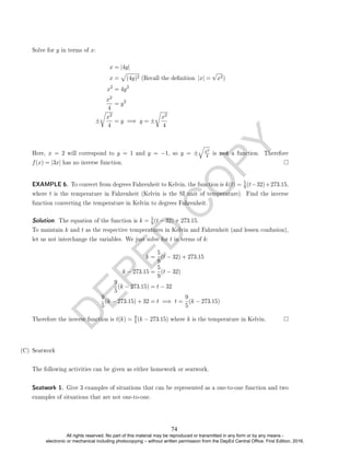 D
E
P
E
D
C
O
P
Y
Solve for y in terms of x:
x = |4y|
x =
p
(4y)2 (Recall the denition |x| =
√
x2)
x2
= 4y2
x2
4
= y2
±
r
x2
4
= y =⇒ y = ±
r
x2
4
Here, x = 2 will correspond to y = 1 and y = −1, so y = ±
q
x2
4 is not a function. Therefore
f(x) = |3x| has no inverse function.
EXAMPLE 6. To convert from degrees Fahrenheit to Kelvin, the function is k(t) = 5
9(t−32)+273.15,
where t is the temperature in Fahrenheit (Kelvin is the SI unit of temperature). Find the inverse
function converting the temperature in Kelvin to degrees Fahrenheit.
Solution. The equation of the function is k = 5
9(t − 32) + 273.15.
To maintain k and t as the respective temperatures in Kelvin and Fahrenheit (and lessen confusion),
let us not interchange the variables. We just solve for t in terms of k:
k =
5
9
(t − 32) + 273.15
k − 273.15 =
5
9
(t − 32)
9
5
(k − 273.15) = t − 32
9
5
(k − 273.15) + 32 = t =⇒ t =
9
5
(k − 273.15)
Therefore the inverse function is t(k) = 9
5(k − 273.15) where k is the temperature in Kelvin.
(C) Seatwork
The following activities can be given as either homework or seatwork.
Seatwork 1. Give 3 examples of situations that can be represented as a one-to-one function and two
examples of situations that are not one-to-one.
74
All rights reserved. No part of this material may be reproduced or transmitted in any form or by any means -
electronic or mechanical including photocopying – without written permission from the DepEd Central Office. First Edition, 2016.
 