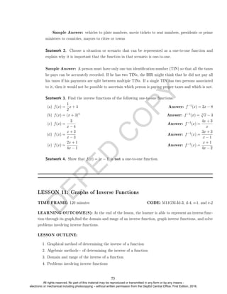 D
E
P
E
D
C
O
P
Y
Sample Answer: vehicles to plate numbers, movie tickets to seat numbers, presidents or prime
ministers to countries, mayors to cities or towns
Seatwork 2. Choose a situation or scenario that can be represented as a one-to-one function and
explain why it is important that the function in that scenario is one-to-one.
Sample Answer: A person must have only one tax identication number (TIN) so that all the taxes
he pays can be accurately recorded. If he has two TINs, the BIR might think that he did not pay all
his taxes if his payments are split between multiple TINs. If a single TIN has two persons associated
to it, then it would not be possible to ascertain which person is paying proper taxes and which is not.
Seatwork 3. Find the inverse functions of the following one-to-one functions:
(a) f(x) =
1
2
x + 4 Answer: f−1(x) = 2x − 8
(b) f(x) = (x + 3)3 Answer: f−1(x) = 3
√
x − 3
(c) f(x) =
3
x − 4
Answer: f−1(x) =
4x + 3
x
(d) f(x) =
x + 3
x − 3
Answer: f−1(x) =
3x + 3
x − 1
(e) f(x) =
2x + 1
4x − 1
Answer: f−1(x) =
x + 1
4x − 2
Seatwork 4. Show that f(x) = |x − 1| is not a one-to-one function.
LESSON 11: Graphs of Inverse Functions
TIME FRAME: 120 minutes CODE: M11GM-Id-3, d-4, e-1, and e-2
LEARNING OUTCOME(S): At the end of the lesson, the learner is able to represent an inverse func-
tion through its graph,nd the domain and range of an inverse function, graph inverse functions, and solve
problems involving inverse functions.
LESSON OUTLINE:
1. Graphical method of determining the inverse of a function
2. Algebraic methods= of determining the inverse of a function
3. Domain and range of the inverse of a function
4. Problems involving inverse functions
75
All rights reserved. No part of this material may be reproduced or transmitted in any form or by any means -
electronic or mechanical including photocopying – without written permission from the DepEd Central Office. First Edition, 2016.
 